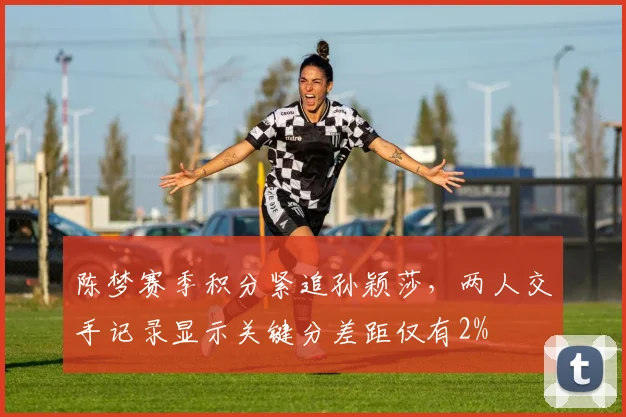 陈梦赛季积分紧追孙颖莎，两人交手记录显示关键分差距仅有2%