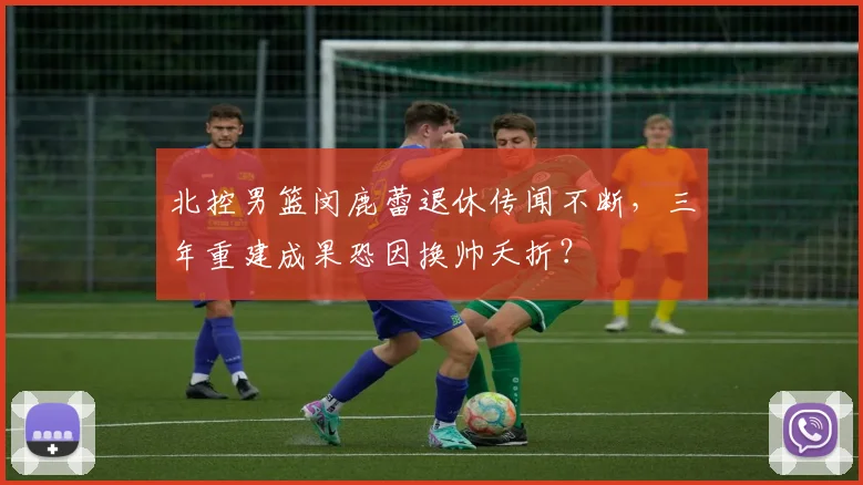 北控男篮闵鹿蕾退休传闻不断,三年重建成果恐因换帅夭折?