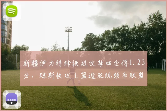 新疆伊力特转换进攻每回合得1.23分，琼斯快攻上篮造犯规频率联盟第一