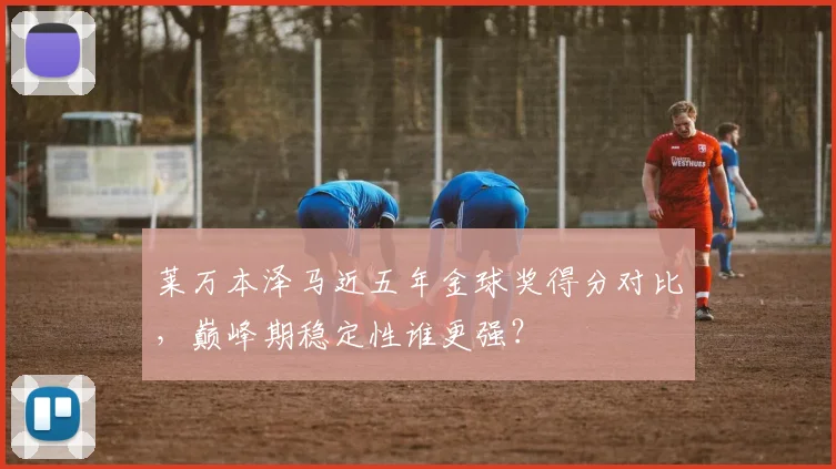 莱万本泽马近五年金球奖得分对比,巅峰期稳定性谁更强?