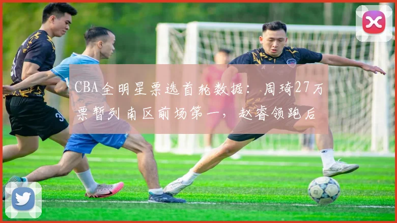 CBA全明星票选首轮数据：周琦27万票暂列南区前场第一，赵睿领跑后卫线