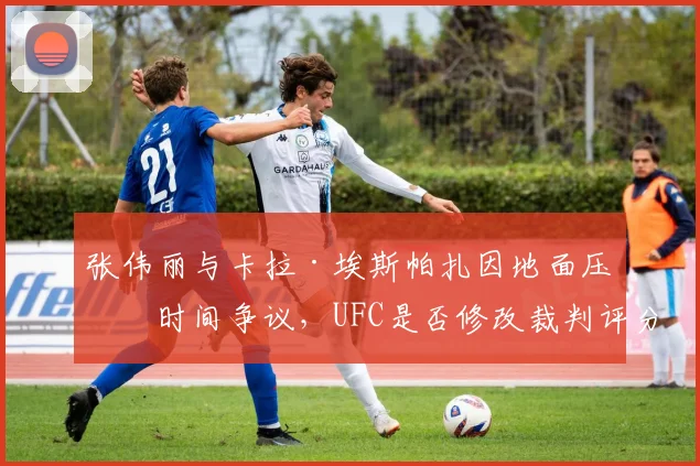 张伟丽与卡拉·埃斯帕扎因地面压制时间争议,UFC是否修改裁判评分细则?