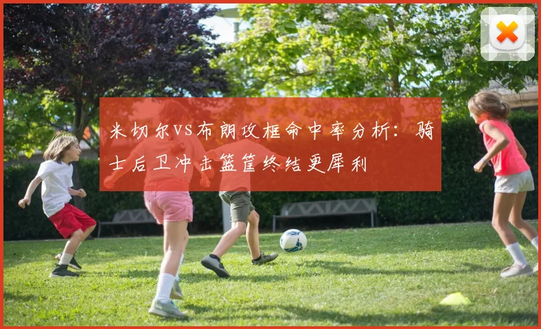 米切尔vs布朗攻框命中率分析：骑士后卫冲击篮筐终结更犀利