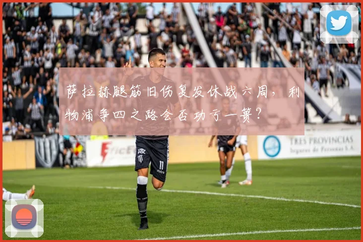 萨拉赫腿筋旧伤复发休战六周,利物浦争四之路会否功亏一篑?
